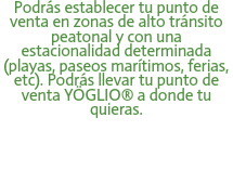 Podrás establecer tu punto de venta en zonas de alto tránsito peatonal y con una estacionalidad determinada (playas, paseos marítimos, ferias, etc). Podrás llevar tu punto de venta YÖGLIO® a donde tu quieras. 